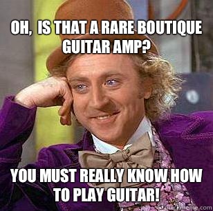 Oh,  is that a rare boutique guitar amp? You must really know how to play guitar!  - Oh,  is that a rare boutique guitar amp? You must really know how to play guitar!   Condescending Wonka