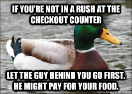 If you're not in a rush at the checkout counter Let the guy behind you go first. He might pay for your food. - If you're not in a rush at the checkout counter Let the guy behind you go first. He might pay for your food.  Good Advice Duck