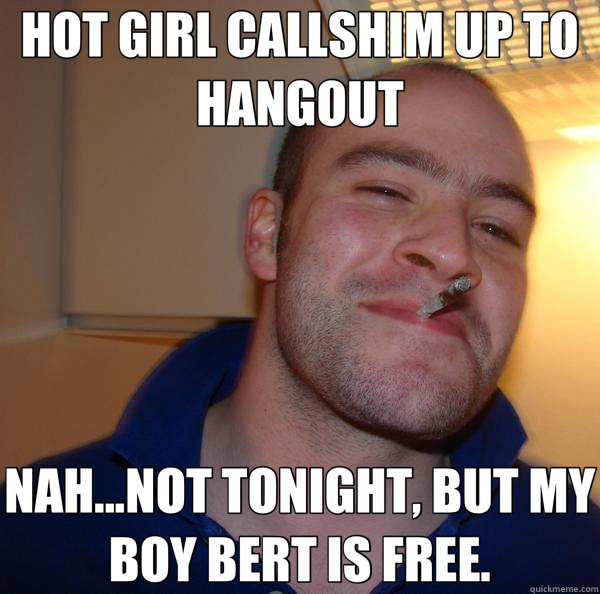 HOT GIRL CALLSHIM UP TO HANGOUT NAH...NOT TONIGHT, BUT MY BOY BERT IS FREE.  Good Guy Greg 