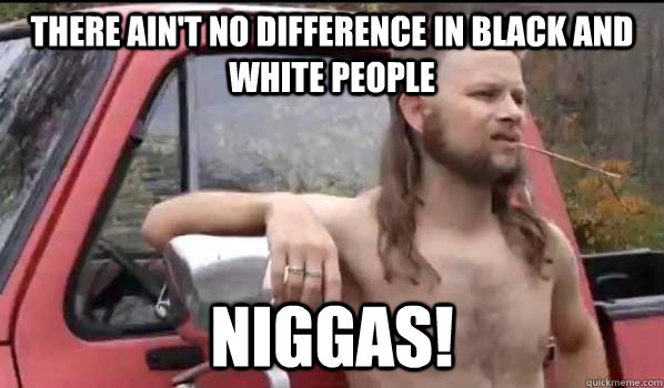 there ain't no difference in black and white people niggas!  Almost Politically Correct Redneck