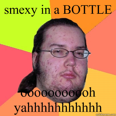 smexy in a BOTTLE ooooooooooh yahhhhhhhhhhh  Butthurt Dweller