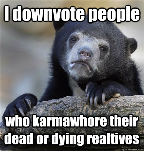 I downvote people who karmawhore their dead or dying realtives - I downvote people who karmawhore their dead or dying realtives  Confession Bear