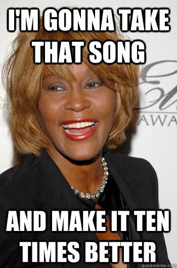 I'm gonna take that song and make it ten times better  Scumbag Whitney Houston