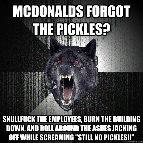 mcdonalds forgot the pickles? skullfuck the employees, burn the building down, and roll around the ashes jacking off while screaming 