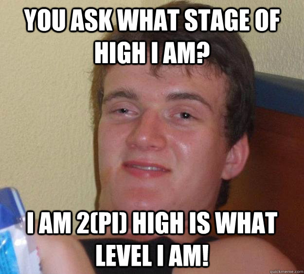 You ask what stage of high i am? I am 2(Pi) high is what level i am!  10 Guy