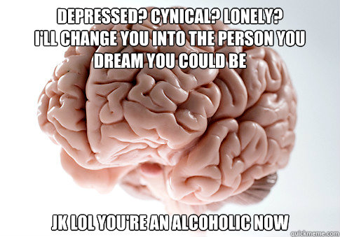 Depressed? Cynical? Lonely? 
I'll change you into the person you dream you could be jk lol you're an alcoholic now  Scumbag Brain