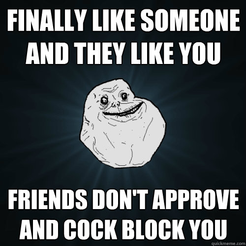 finally like someone and they like you friends don't approve and cock block you  Forever Alone