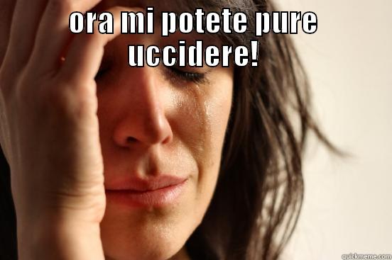 ORA MI POTETE PURE UCCIDERE!  First World Problems