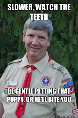 Slower, watch the teeth Be gentle petting that puppy, or he'll bite you  Harmless Scout Leader