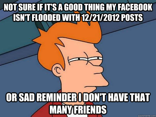 not sure if it's a good thing my facebook isn't flooded with 12/21/2012 posts Or sad reminder I don't have that many friends  Futurama Fry