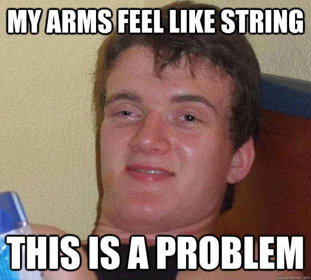 my arms feel like string  this is a problem  10 Guy