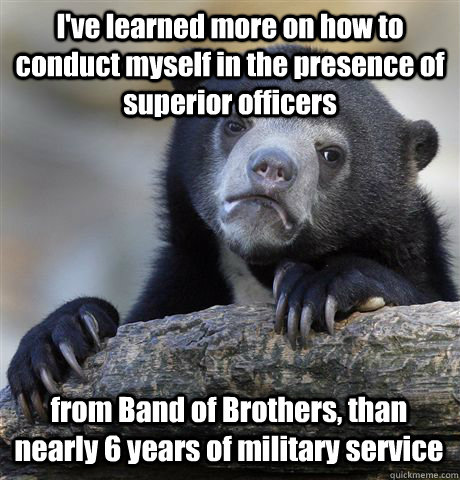 I've learned more on how to conduct myself in the presence of superior officers from Band of Brothers, than nearly 6 years of military service  Confession Bear