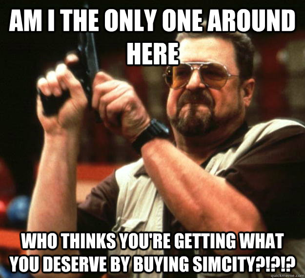 am I the only one around here Who thinks you're getting what you deserve by buying SimCity?!?!?  Angry Walter