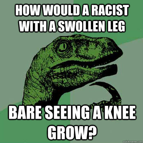 How would a racist with a swollen leg  bare seeing a knee grow?  Philosoraptor