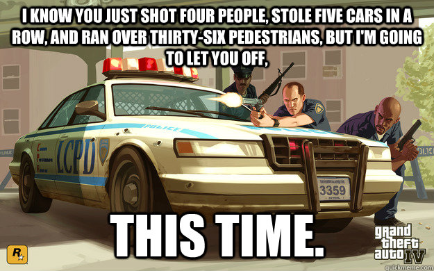 I know you just shot four people, stole five cars in a row, and ran over thirty-six pedestrians, but i'm going to let you off, THIS TIME.  GTA Cop