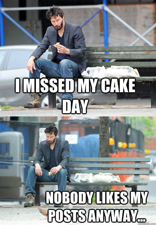 I missed my cake day Nobody likes my posts anyway...  Sad Keanu
