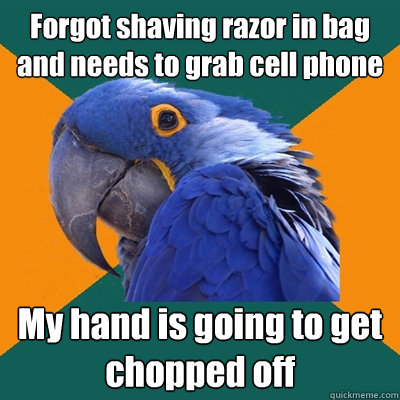 Forgot shaving razor in bag and needs to grab cell phone My hand is going to get chopped off  Paranoid Parrot