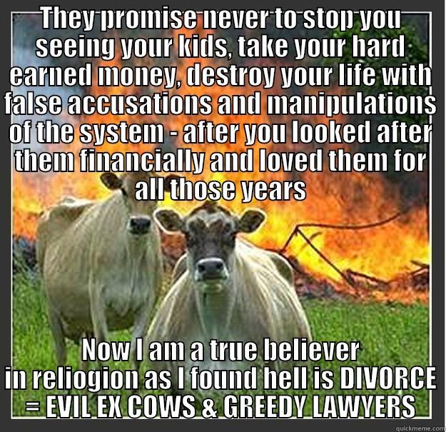 THEY PROMISE NEVER TO STOP YOU SEEING YOUR KIDS, TAKE YOUR HARD EARNED MONEY, DESTROY YOUR LIFE WITH FALSE ACCUSATIONS AND MANIPULATIONS OF THE SYSTEM - AFTER YOU LOOKED AFTER THEM FINANCIALLY AND LOVED THEM FOR ALL THOSE YEARS NOW I AM A TRUE BELIEVER IN RELIOGION AS I FOUND HELL IS DIVORCE = EVIL EX COWS & GREEDY LAWYERS Evil cows