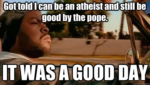 Got told I can be an atheist and still be good by the pope.  IT WAS A GOOD DAY  It was a good day