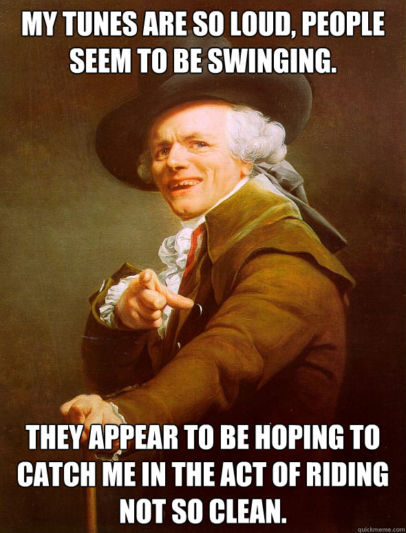 My tunes are so loud, people seem to be swinging.  They appear to be hoping to catch me in the act of riding not so clean.  Joseph Ducreux