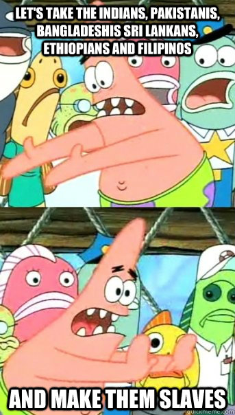 Let's take the Indians, Pakistanis, Bangladeshis Sri Lankans, Ethiopians and Filipinos And make them slaves  Push it somewhere else Patrick