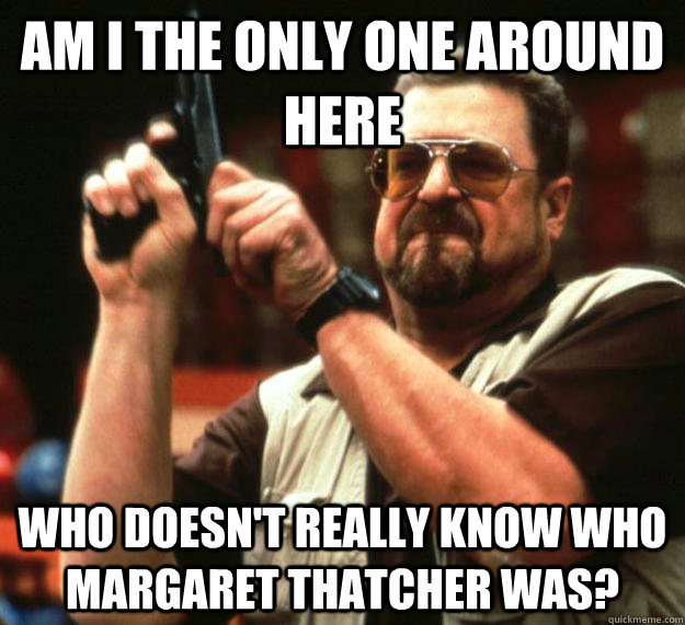 am I the only one around here who doesn't really know who margaret thatcher was?  Angry Walter