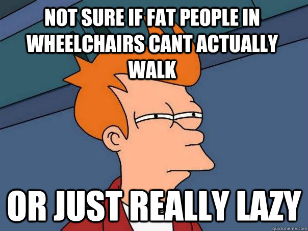 not sure if fat people in wheelchairs cant actually walk or just really lazy  Futurama Fry