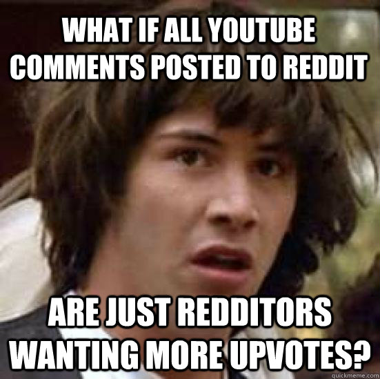 what if all youtube comments posted to reddit are just redditors wanting more upvotes?  conspiracy keanu