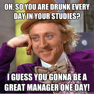 Oh, so you are drunk every day in your studies? I guess you gonna be a great manager one day!  Condescending Wonka