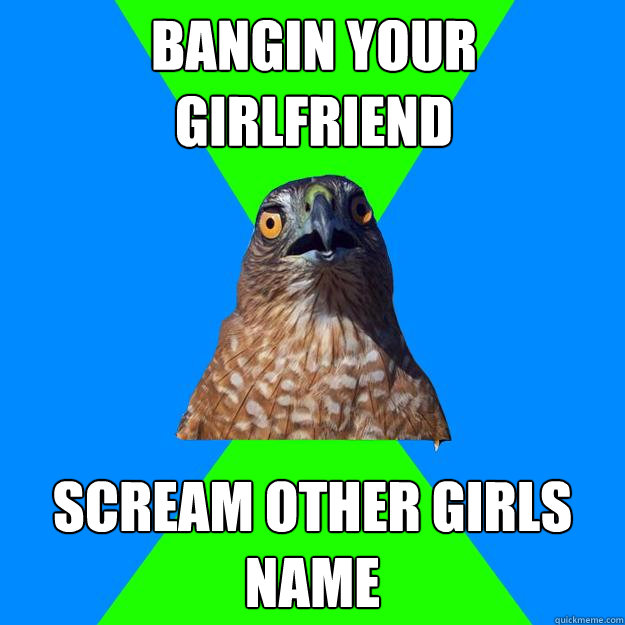 bangin your girlfriend scream other girls name  Hawkward