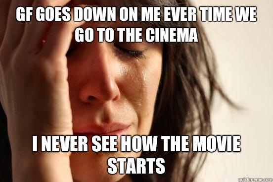 GF goes down on me ever time we go to the cinema I never see how the movie starts  First World Problems