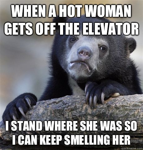 When a hot woman gets off the elevator I stand where she was so I can keep smelling her  Confession Bear