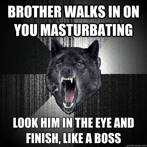 brother walks in on you masturbating look him in the eye and 
finish, like a boss  Insanity Wolf