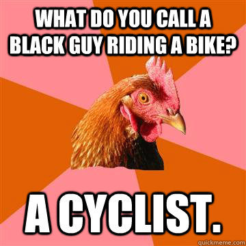 What do you call a black guy riding a bike? A Cyclist. - What do you call a black guy riding a bike? A Cyclist.  Anti-Joke Chicken