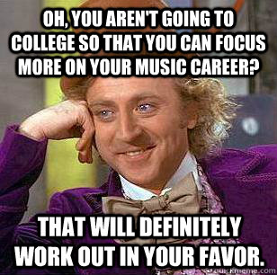 Oh, You aren't going to college so that you can focus more on your music career? That will definitely work out in your favor.   Condescending Wonka