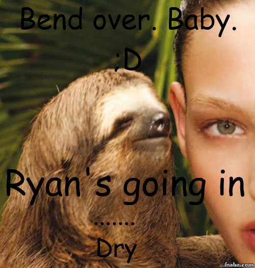 Bend over. Baby. ;D Ryan's going in Dry .......  rape sloth