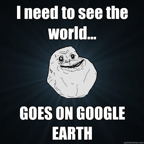 I need to see the world... GOES ON GOOGLE EARTH - I need to see the world... GOES ON GOOGLE EARTH  Forever Alone