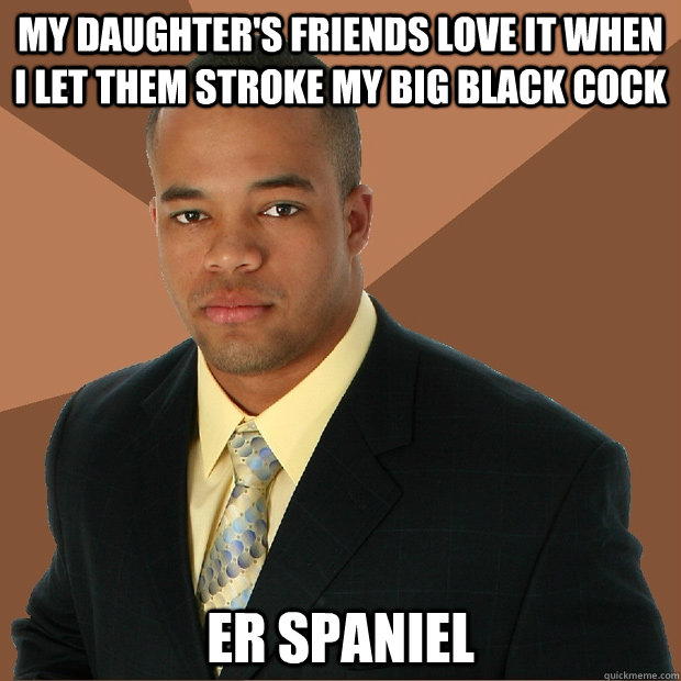 my daughter's friends love it when I let them stroke my big black cock er spaniel  Successful Black Man