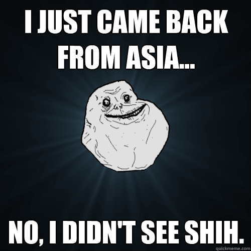 I just came back from Asia... No, I didn't see Shih.  Forever Alone