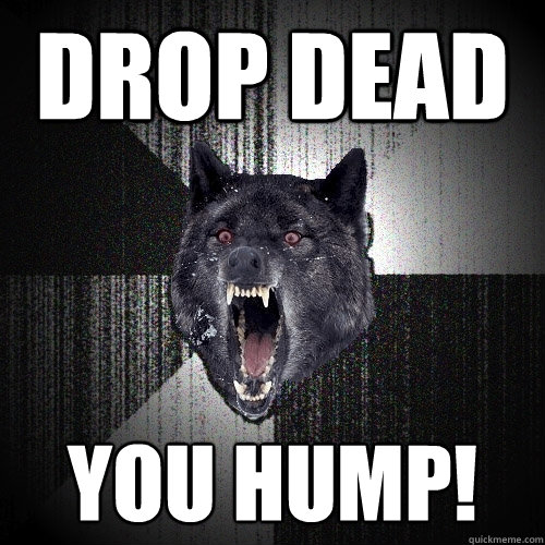 drop dead you hump!  Insanity Wolf