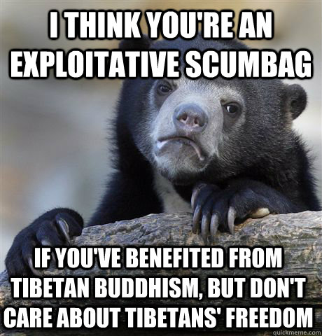 I think you're an exploitative scumbag if you've benefited from tibetan buddhism, but don't care about tibetans' freedom  Confession Bear