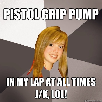 pistol grip pump in my lap at all times
j/k, lol! - pistol grip pump in my lap at all times
j/k, lol!  Musically Oblivious 8th Grader