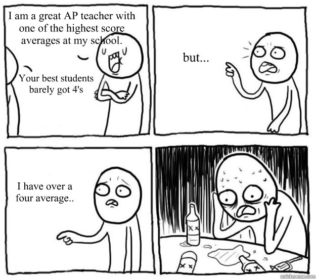 I am a great AP teacher with one of the highest score averages at my school. Your best students barely got 4's but... I have over a four average..  Overconfident Alcoholic Depression Guy