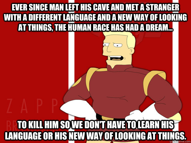 Ever since man left his cave and met a stranger with a different language and a new way of looking at things, the human race has had a dream... to kill him so we don't have to learn his language or his new way of looking at things. - Ever since man left his cave and met a stranger with a different language and a new way of looking at things, the human race has had a dream... to kill him so we don't have to learn his language or his new way of looking at things.  Zap Truth