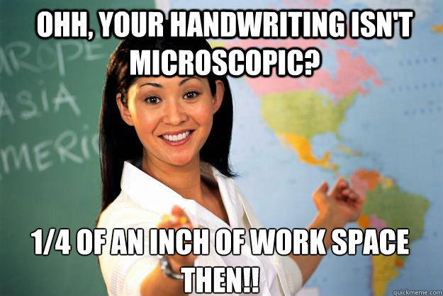 Ohh, your handwriting isn't microscopic? 1/4 of an inch of work space then!!  Unhelpful High School Teacher