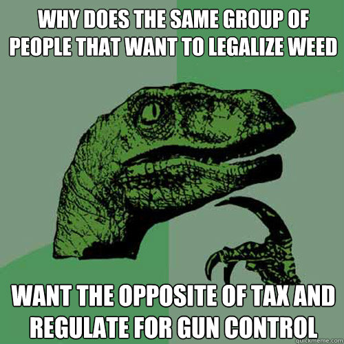 Why does the same group of people that want to legalize weed want the opposite of tax and regulate for gun control   Philosoraptor