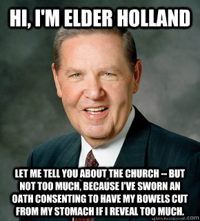 Hi, I'm Elder Holland Let me tell you about the church -- but not too much, because I've sworn an oath consenting to have my bowels cut from my stomach if I reveal too much. - Hi, I'm Elder Holland Let me tell you about the church -- but not too much, because I've sworn an oath consenting to have my bowels cut from my stomach if I reveal too much.  Misc