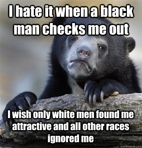 I hate it when a black man checks me out I wish only white men found me attractive and all other races ignored me - I hate it when a black man checks me out I wish only white men found me attractive and all other races ignored me  Confession Bear