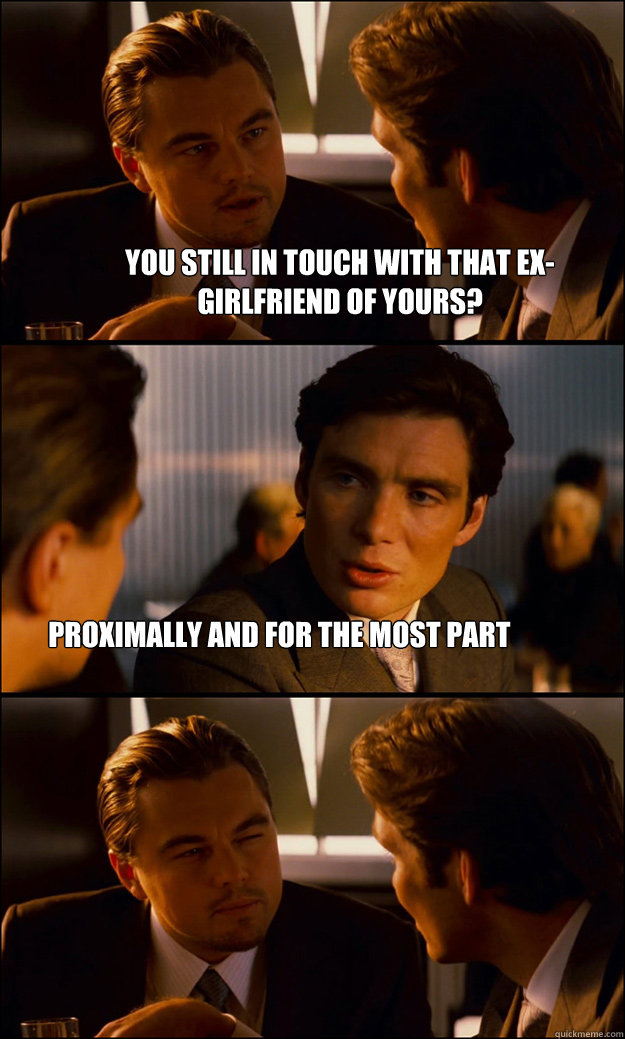 You still in touch with that Ex-Girlfriend of Yours? Proximally and for the Most part  Inception