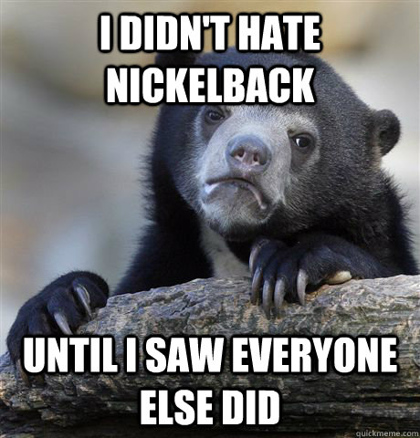 I didn't hate nickelback until i saw everyone else did  Confession Bear